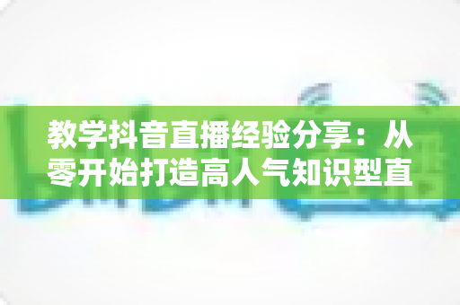 教学抖音直播经验分享:从零开始打造高人气知识型直播间的实战指南 教学抖音直播经验分享:从零开始打造高人气知识型直播间的实战指南