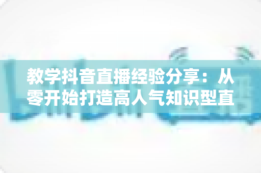 教学抖音直播经验分享:从零开始打造高人气知识型直播间的实战指南 教学抖音直播经验分享:从零开始打造高人气知识型直播间的实战指南
