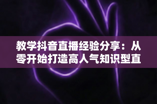 教学抖音直播经验分享：从零开始打造高人气知识型直播间的实战指南