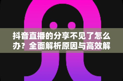 抖音直播的分享不见了怎么办？全面解析原因与高效解决方法指南