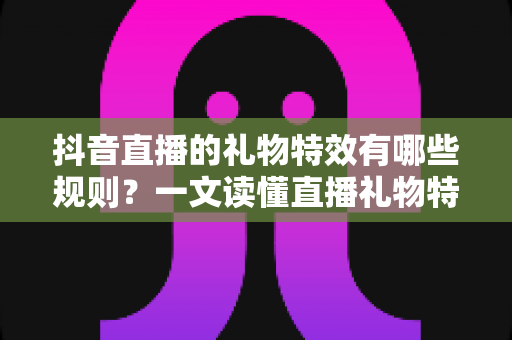 抖音直播的礼物特效有哪些规则？一文读懂直播礼物特效玩法、机制与避坑指南