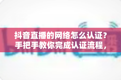 抖音直播的网络怎么认证？手把手教你完成认证流程，轻松开启高清直播之旅