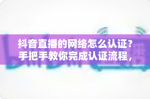 抖音直播的网络怎么认证？手把手教你完成认证流程，轻松开启高清直播之旅
