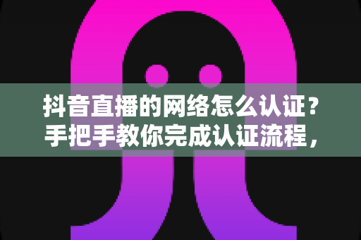 抖音直播的网络怎么认证？手把手教你完成认证流程，轻松开启高清直播之旅