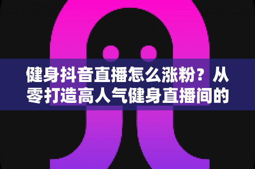 健身抖音直播怎么涨粉?从零打造高人气健身直播间的全流程实战指南 健身抖音直播怎么涨粉?从零打造高人气健身直播间的全流程实战指南