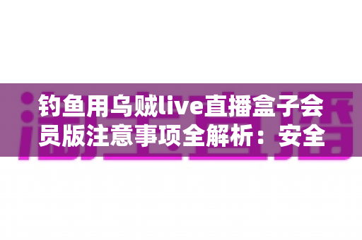 钓鱼用乌贼live直播盒子会员版注意事项全解析:安全避坑与合规使用指南 钓鱼用乌贼live直播盒子会员版注意事项全解析:安全避坑与合规使用指南
