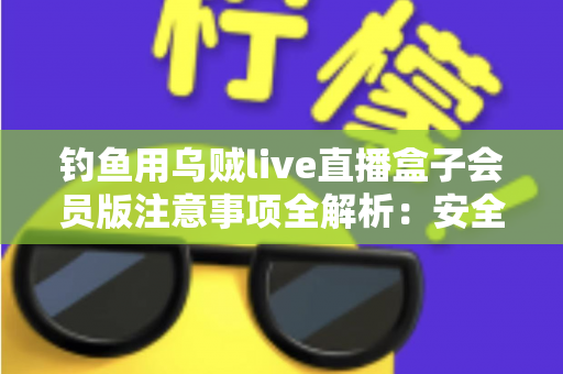 钓鱼用乌贼live直播盒子会员版注意事项全解析:安全避坑与合规使用指南 钓鱼用乌贼live直播盒子会员版注意事项全解析:安全避坑与合规使用指南