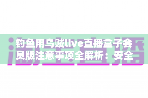 钓鱼用乌贼live直播盒子会员版注意事项全解析：安全避坑与合规使用指南