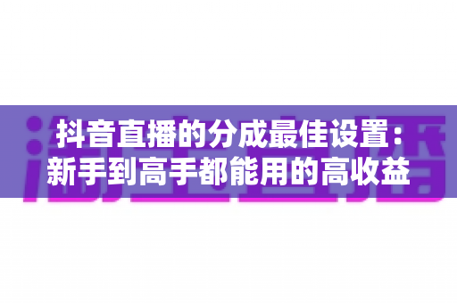 抖音直播的分成最佳设置:新手到高手都能用的高收益运营指南 抖音直播的分成最佳设置:新手到高手都能用的高收益运营指南