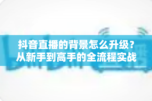 抖音直播的背景怎么升级?从新手到高手的全流程实战指南 抖音直播的背景怎么升级?从新手到高手的全流程实战指南