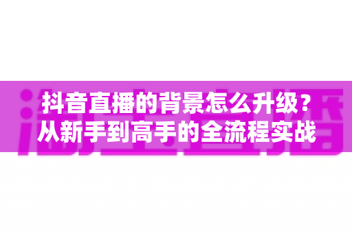 抖音直播的背景怎么升级?从新手到高手的全流程实战指南 抖音直播的背景怎么升级?从新手到高手的全流程实战指南