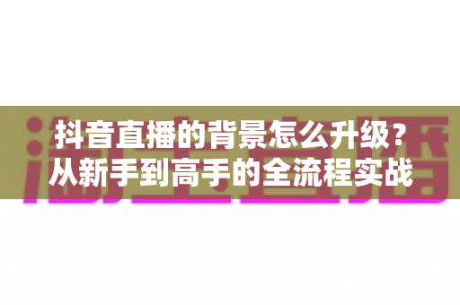 抖音直播的背景怎么升级?从新手到高手的全流程实战指南 抖音直播的背景怎么升级?从新手到高手的全流程实战指南