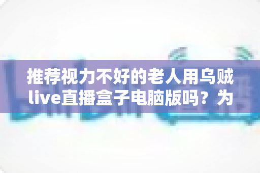 推荐视力不好的老人用乌贼live直播盒子电脑版吗？为长辈挑选看直播工具的全方位解析与实用设置指南