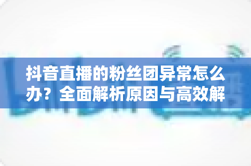 抖音直播的粉丝团异常怎么办?全面解析原因与高效解决方法 抖音直播的粉丝团异常怎么办?全面解析原因与高效解决方法