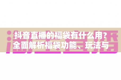 抖音直播的福袋有什么用?全面解析福袋功能、玩法与营销价值 抖音直播的福袋有什么用?全面解析福袋功能、玩法与营销价值