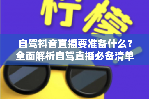 自驾抖音直播要准备什么?全面解析自驾直播必备清单与实操指南 自驾抖音直播要准备什么?全面解析自驾直播必备清单与实操指南