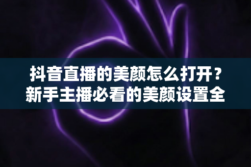抖音直播的美颜怎么打开?新手主播必看的美颜设置全攻略 抖音直播的美颜怎么打开?新手主播必看的美颜设置全攻略
