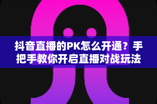 抖音直播的PK怎么开通?手把手教你开启直播对战玩法全攻略 抖音直播的PK怎么开通?手把手教你开启直播对战玩法全攻略