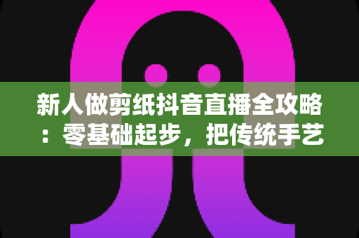 新人做剪纸抖音直播全攻略：零基础起步，把传统手艺变成有人气、能变现的文化直播间