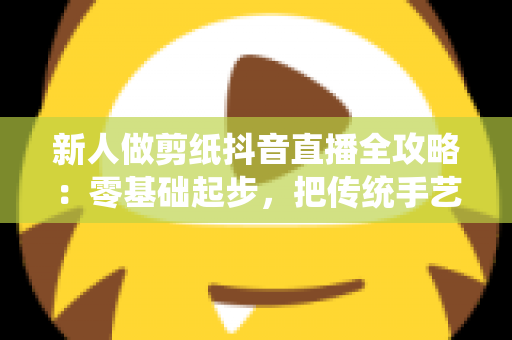 新人做剪纸抖音直播全攻略：零基础起步，把传统手艺变成有人气、能变现的文化直播间