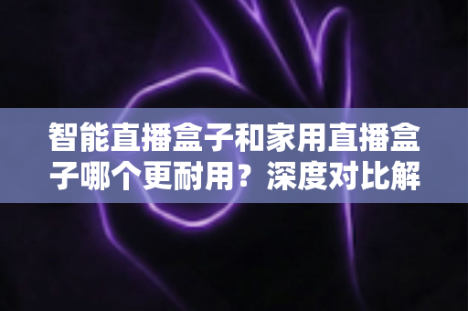 智能直播盒子和家用直播盒子哪个更耐用？深度对比解析，教你选对设备不花冤枉钱
