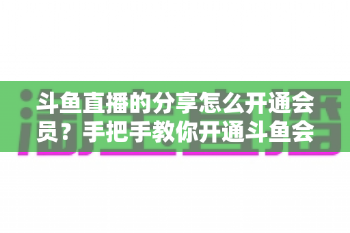 斗鱼直播的分享怎么开通会员?手把手教你开通斗鱼会员的完整攻略与权益解析 斗鱼直播的分享怎么开通会员?手把手教你开通斗鱼会员的完整攻略与权益解析