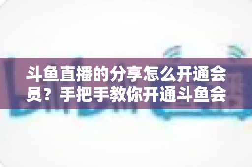 斗鱼直播的分享怎么开通会员?手把手教你开通斗鱼会员的完整攻略与权益解析 斗鱼直播的分享怎么开通会员?手把手教你开通斗鱼会员的完整攻略与权益解析