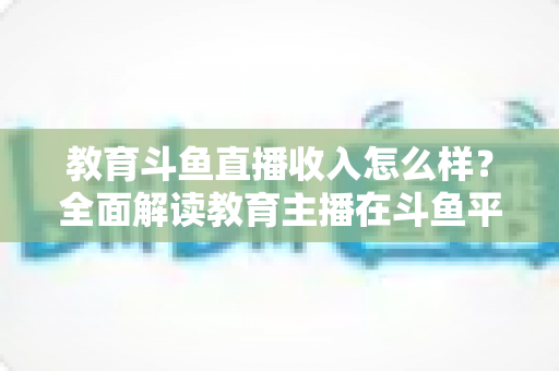 教育斗鱼直播收入怎么样?全面解读教育主播在斗鱼平台的真实收益与变现前景 教育斗鱼直播收入怎么样?全面解读教育主播在斗鱼平台的真实收益与变现前景