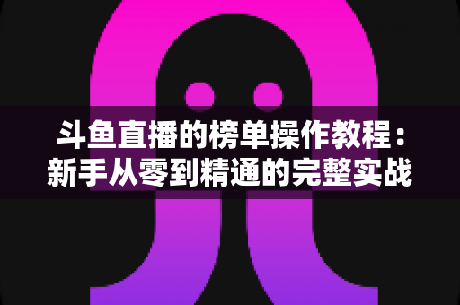 斗鱼直播的榜单操作教程:新手从零到精通的完整实战指南 斗鱼直播的榜单操作教程:新手从零到精通的完整实战指南