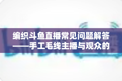 编织斗鱼直播常见问题解答——手工毛线主播与观众的全方位实用指南 编织斗鱼直播常见问题解答——手工毛线主播与观众的全方位实用指南