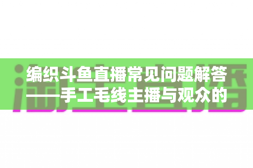 编织斗鱼直播常见问题解答——手工毛线主播与观众的全方位实用指南 编织斗鱼直播常见问题解答——手工毛线主播与观众的全方位实用指南