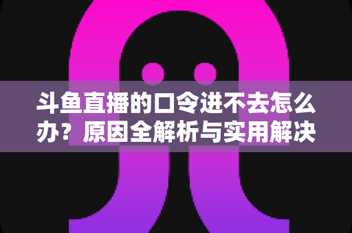 斗鱼直播的口令进不去怎么办?原因全解析与实用解决方法一站式攻略 斗鱼直播的口令进不去怎么办?原因全解析与实用解决方法一站式攻略