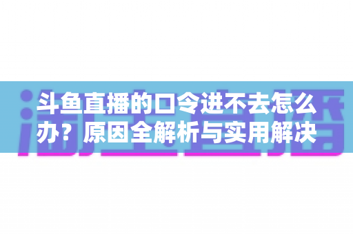 斗鱼直播的口令进不去怎么办?原因全解析与实用解决方法一站式攻略 斗鱼直播的口令进不去怎么办?原因全解析与实用解决方法一站式攻略