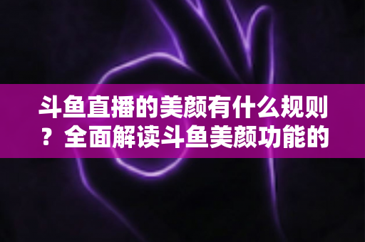 斗鱼直播的美颜有什么规则？全面解读斗鱼美颜功能的使用规范与设置技巧