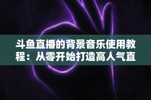 斗鱼直播的背景音乐使用教程：从零开始打造高人气直播间的完整指南