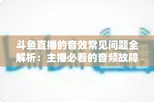 斗鱼直播的音效常见问题全解析：主播必看的音频故障排查与优化实战指南