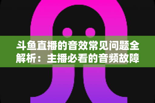 斗鱼直播的音效常见问题全解析：主播必看的音频故障排查与优化实战指南