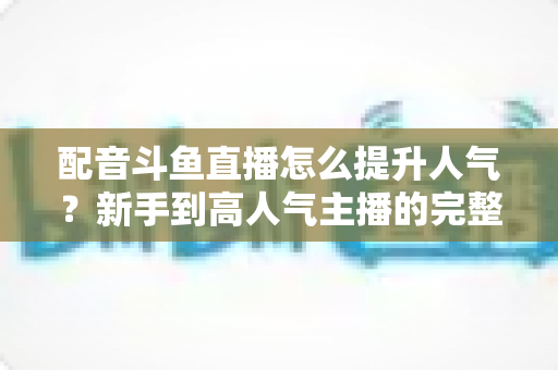 配音斗鱼直播怎么提升人气?新手到高人气主播的完整实战攻略 配音斗鱼直播怎么提升人气?新手到高人气主播的完整实战攻略