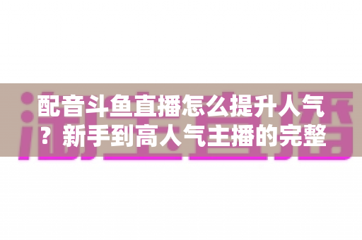 配音斗鱼直播怎么提升人气?新手到高人气主播的完整实战攻略 配音斗鱼直播怎么提升人气?新手到高人气主播的完整实战攻略