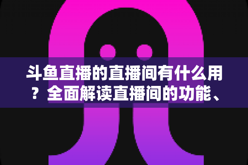 斗鱼直播的直播间有什么用?全面解读直播间的功能、价值与实用指南 斗鱼直播的直播间有什么用?全面解读直播间的功能、价值与实用指南
