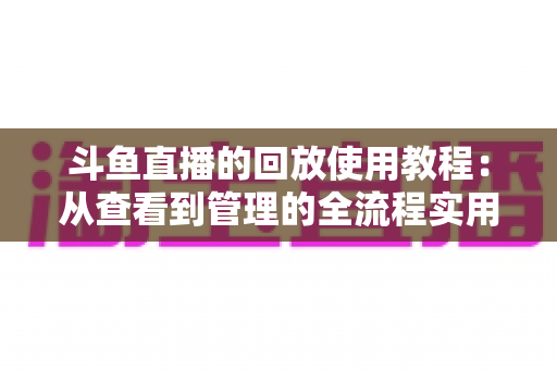 斗鱼直播的回放使用教程:从查看到管理的全流程实用指南,新手也能一学就会 斗鱼直播的回放使用教程:从查看到管理的全流程实用指南,新手也能一学就会