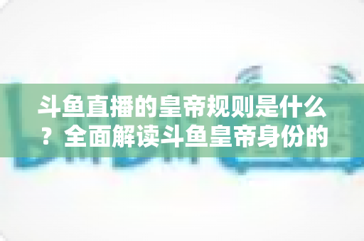 斗鱼直播的皇帝规则是什么？全面解读斗鱼皇帝身份的特权、价格与使用规范