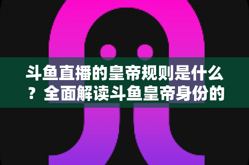 斗鱼直播的皇帝规则是什么？全面解读斗鱼皇帝身份的特权、价格与使用规范
