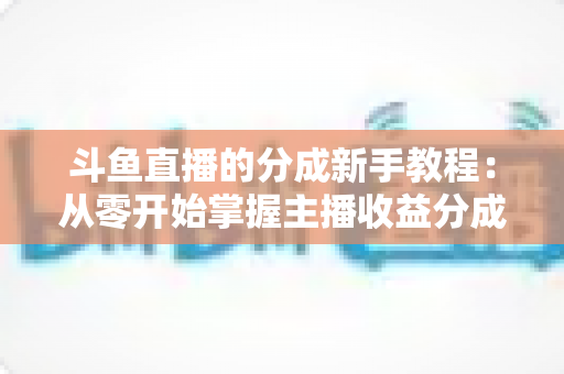 斗鱼直播的分成新手教程:从零开始掌握主播收益分成规则的完整实战指南 斗鱼直播的分成新手教程:从零开始掌握主播收益分成规则的完整实战指南
