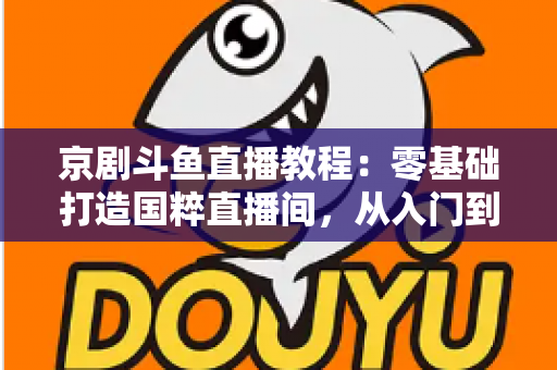 京剧斗鱼直播教程:零基础打造国粹直播间,从入门到精通的完整实战指南 京剧斗鱼直播教程:零基础打造国粹直播间,从入门到精通的完整实战指南