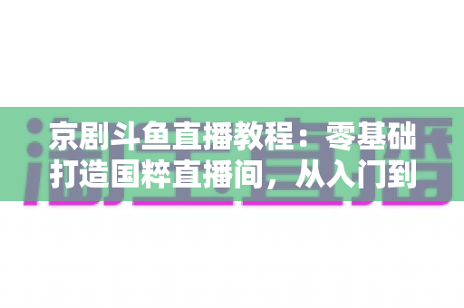 京剧斗鱼直播教程:零基础打造国粹直播间,从入门到精通的完整实战指南 京剧斗鱼直播教程:零基础打造国粹直播间,从入门到精通的完整实战指南