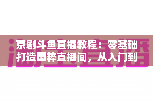 京剧斗鱼直播教程：零基础打造国粹直播间，从入门到精通的完整实战指南