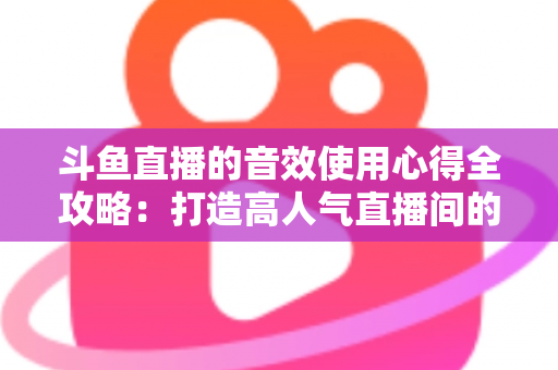 斗鱼直播的音效使用心得全攻略:打造高人气直播间的实用技巧与避坑指南 斗鱼直播的音效使用心得全攻略:打造高人气直播间的实用技巧与避坑指南