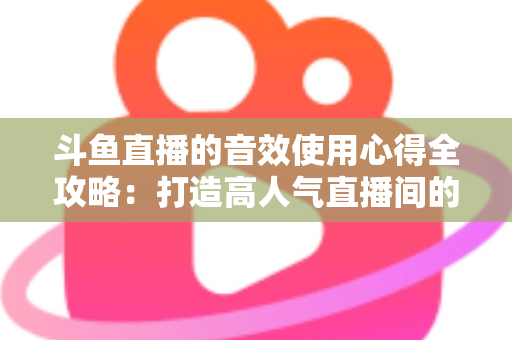 斗鱼直播的音效使用心得全攻略:打造高人气直播间的实用技巧与避坑指南 斗鱼直播的音效使用心得全攻略:打造高人气直播间的实用技巧与避坑指南