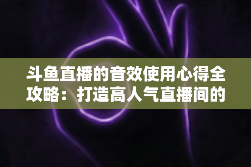 斗鱼直播的音效使用心得全攻略:打造高人气直播间的实用技巧与避坑指南 斗鱼直播的音效使用心得全攻略:打造高人气直播间的实用技巧与避坑指南